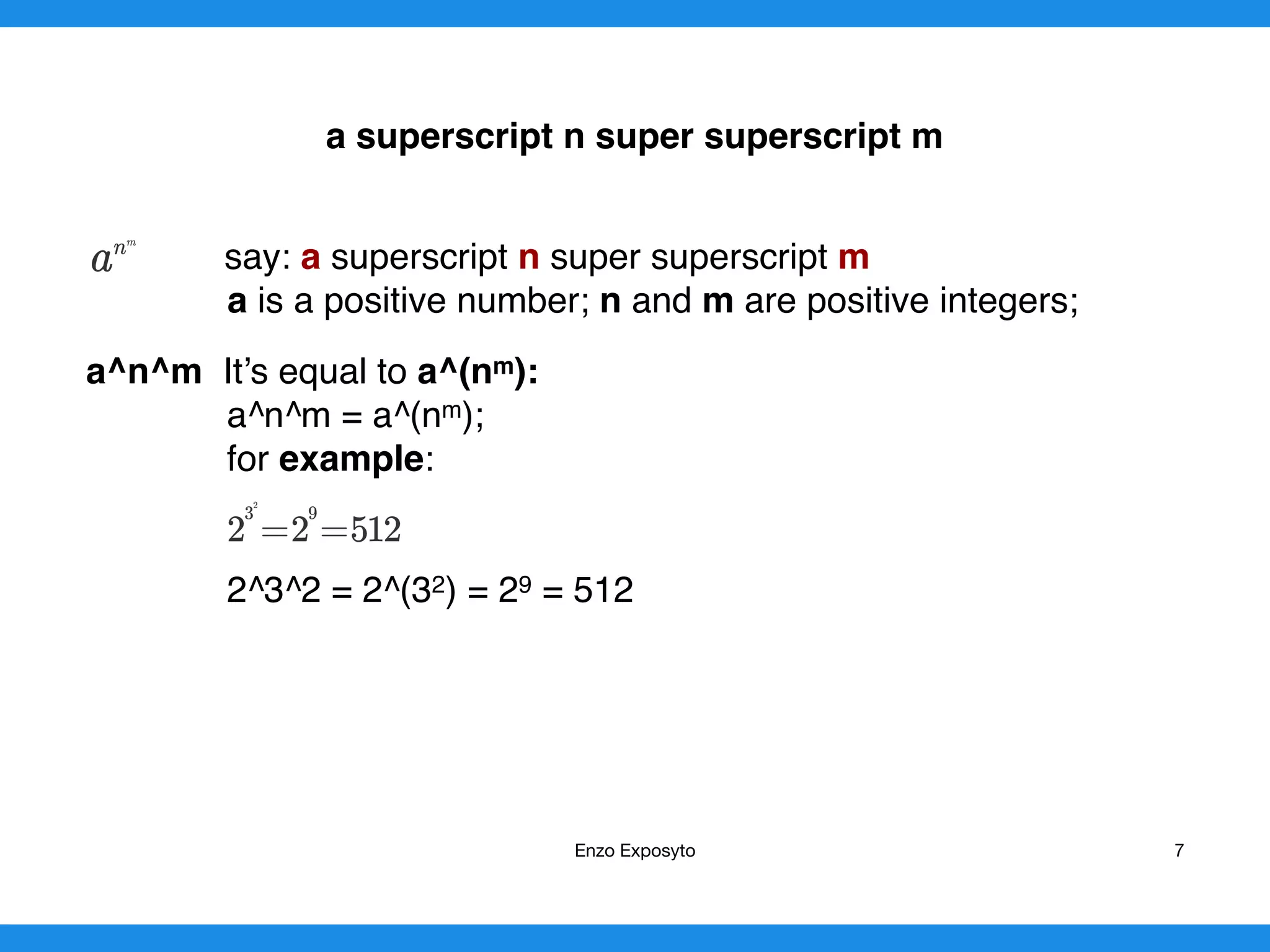 a superscript n super superscript m
say: a superscript n super superscript m
a is a positive number; n and m are positive integers;
a^n^m It’s equal to a^(nm):
a^n^m = a^(nm);
for example:
2^3^2 = 2^(32) = 29 = 512 
Enzo Exposyto 7
 