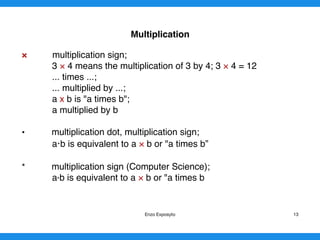 Multiplication
× multiplication sign;
3 × 4 means the multiplication of 3 by 4; 3 × 4 = 12
... times ...;
... multiplied by ...;
a x b is "a times b";
a multiplied by b
• multiplication dot, multiplication sign;
a b is equivalent to a × b or "a times b”
* multiplication sign (Computer Science);
a*b is equivalent to a × b or "a times b
Enzo Exposyto 13
 