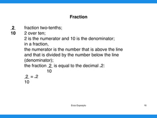 Fraction
2 fraction two-tenths;
10 2 over ten;
2 is the numerator and 10 is the denominator;
in a fraction,
the numerator is the number that is above the line
and that is divided by the number below the line
(denominator);
the fraction 2 is equal to the decimal .2:
10
2 = .2
10 
Enzo Exposyto 16
 