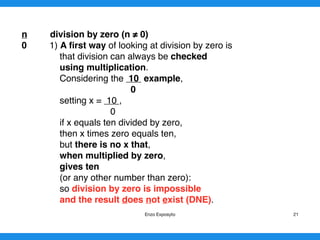 n division by zero (n ≠ 0)
0 1) A ﬁrst way of looking at division by zero is
that division can always be checked
using multiplication.
Considering the 10 example,
0
setting x = 10 ,
0
if x equals ten divided by zero,
then x times zero equals ten,
but there is no x that,
when multiplied by zero,
gives ten
(or any other number than zero):
so division by zero is impossible
and the result does not exist (DNE).
Enzo Exposyto 21
 