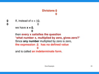Divisions 0
0
0 If, instead of x = 10,
0 0
we have x = 0,
0
then every x satisﬁes the question
"what number x, multiplied by zero, gives zero?"
Since any number multiplied by zero is zero,
the expression 0 has no deﬁned value
0
and is called an indeterminate form.
Enzo Exposyto 24
 