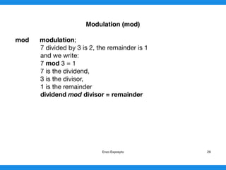 Modulo (mod)
mod modulo;
7 divided by 3 is 2, the remainder is 1

and we write:

7 mod 3 = 1

7 is the dividend,

3 is the divisor,

1 is the remainder

dividend mod divisor = remainder

Enzo Exposyto 26
 