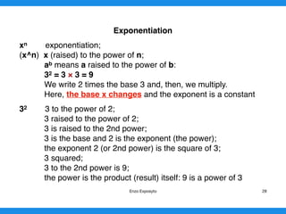 Exponentiation
xn exponentiation;
(x^n) x (raised) to the power of n;
ab means a raised to the power of b:
32 = 3 × 3 = 9
We write 2 times the base 3 and, then, we multiply.
Here, the base x changes and the exponent is a constant
32 3 to the power of 2;
3 raised to the power of 2;
3 is raised to the 2nd power;
3 is the base and 2 is the exponent (the power);
the exponent 2 (or 2nd power) is the square of 3;
3 squared;
3 to the 2nd power is 9;
the power is the product (result) itself: 9 is a power of 3 
Enzo Exposyto 28
 