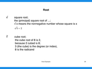 Root
√ square root;
the (principal) square root of ...;
√ x means the nonnegative number whose square is x
∛ cube root;
the cube root of 8 is 2,
because 2 cubed is 8;
3 (the cube) is the degree (or index),
8 is the radicand 
Enzo Exposyto 29
 