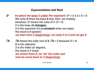 Exponentiation and Root
23 we place the base 2 under the exponent; 23 = 2 x 2 x 2 = 8
We write 3 times the base 2 and, then, we multiply;
therefore, 23 means the cube of 2: 23 = 8.
2 is the base (it changes),
3 is the exponent (it’s a constant when we cube),
the result is 8 (power):
we start from 2 (beginning), we raise it to 3 and we get 8
∛8 ∛8 means the cube root of 8; ∛8 = 2 because 23 = 8
8 is the radicand,
3 is the index (or degree),
the result is 2 (root):
we restart from 8, we ‘do’ the cube root
and we come back to 2 (beginning)
Enzo Exposyto 30
 