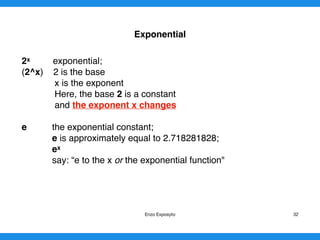 Exponential
2x exponential;
(2^x) 2 is the base
x is the exponent
Here, the base 2 is a constant
and the exponent x changes
e the exponential constant;
e is approximately equal to 2.718281828;
ex
say: “e to the x or the exponential function" 
Enzo Exposyto 32
 