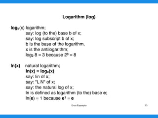 Logarithm (log)
logb(x) logarithm;
say: log (to the) base b of x;
say: log subscript b of x;
b is the base of the logarithm,
x is the antilogarithm;
log2 8 = 3 because 23 = 8
ln(x) natural logarithm;
ln(x) = loge(x)
say: lin of x;
say: "L N" of x;
say: the natural log of x;
ln is deﬁned as logarithm (to the) base e;
ln(e) = 1 because e1 = e 
Enzo Exposyto 33
 