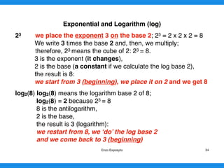 Exponential and Logarithm (log)
23 we place the exponent 3 on the base 2; 23 = 2 x 2 x 2 = 8
We write 3 times the base 2 and, then, we multiply;
therefore, 23 means the cube of 2: 23 = 8.
3 is the exponent (it changes),
2 is the base (a constant if we calculate the log base 2),
the result is 8:
we start from 3 (beginning), we place it on 2 and we get 8
log2(8) log2(8) means the logarithm base 2 of 8;
log2(8) = 2 because 23 = 8
8 is the antilogarithm,
2 is the base,
the result is 3 (logarithm):
we restart from 8, we ‘do’ the log base 2
and we come back to 3 (beginning)
Enzo Exposyto 34
 
