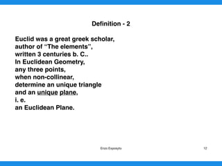 Deﬁnition - 2
Euclid was a great greek scholar,
author of “The elements”,
written 3 centuries b. C..
In Euclidean Geometry,
any three points,
when non-collinear,
determine an unique triangle
and an unique plane,
i. e.
an Euclidean Plane. 
Enzo Exposyto 12
 