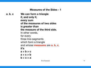 Measures of the Sides - 1
a, b, c We can form a triangle
if, and only if,

every sum
of the measures of two sides
is greater than
the measure of the third side.

In other words,

for every

three line-segments

which form a triangle

and whose measures are a, b, c,

it's
a + b > c
a + c > b
b + c > a 
Enzo Exposyto 14
 