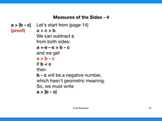 Measures of the Sides - 4
a > |b - c| Let's start from (page 14)

(proof) a + c > b

We can subtract c
from both sides:

a + c - c > b - c
and we get
a > b - c
If b < c

then 

b - c will be a negative number,

which hasn't geometric meaning.

So, we must write
a > |b - c|
Enzo Exposyto 18
 