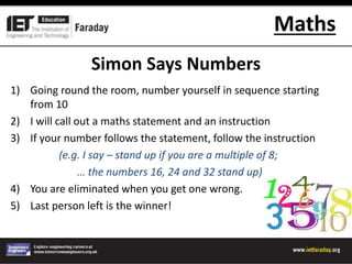 Maths
Simon Says Numbers
1) Going round the room, number yourself in sequence starting
from 10
2) I will call out a maths statement and an instruction
3) If your number follows the statement, follow the instruction
(e.g. I say – stand up if you are a multiple of 8;
… the numbers 16, 24 and 32 stand up)
4) You are eliminated when you get one wrong.
5) Last person left is the winner!
 