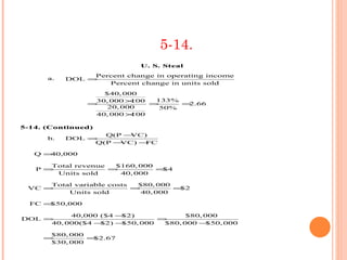 5-14.
                            U. S. Steal
                Percent change in operating income
      a.   DOL =
                   Percent change in units sold
                   $40, 000
                 30, 000 ×100  133%
                =             =     =2.66
                    20, 000     50%
                 40, 000 ×100

5-14. (Continued)
                  Q(P −VC)
      b.   DOL =
                Q(P −VC) −FC

   Q =40,000

      Total revenue  $160, 000
   P =              =          =$4
       Units sold     40, 000

     Total variable costs  $80, 000
 VC =                     =         =$2
         Units sold         40, 000

  FC =$50,000

          40,000 ($4 −$2)             $80, 000
DOL =                          =
     40, 000($4 −$2) −$50, 000  $80, 000 −  $50, 000

      $80, 000
     =         =$2.67
      $30, 000
 