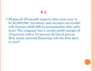 6-4
   Shamrock Diamonds expects sales next year to
    be $3,000,000. Inventory and accounts receivable
    will increase $420,000 to accommodate this sales
    level. The company has a steady profit margin of
    10 percent with a 25 percent dividend payout.
    How much external financing will the firm have
    to seek?
 