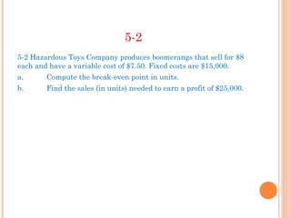 5-2
5-2 Hazardous Toys Company produces boomerangs that sell for $8
each and have a variable cost of $7.50. Fixed costs are $15,000.
a.      Compute the break-even point in units.
b.      Find the sales (in units) needed to earn a profit of $25,000.
 