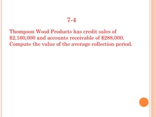 7-4
Thompson Wood Products has credit sales of
$2,160,000 and accounts receivable of $288,000.
Compute the value of the average collection period.
 