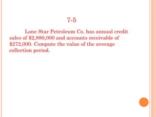 7-5
       Lone Star Petroleum Co. has annual credit
sales of $2,880,000 and accounts receivable of
$272,000. Compute the value of the average
collection period.
 