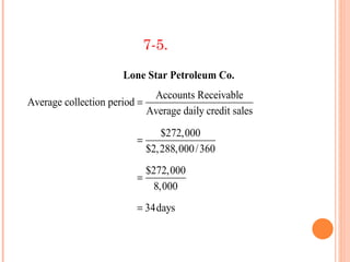 7-5.

                      Lone Star Petroleum Co.
                             Accounts Receivable
Average collection period =
                            Average daily credit sales
                                 $272,000
                          =
                              $2,288,000 / 360
                            $272,000
                          =
                              8,000
                          = 34days
 