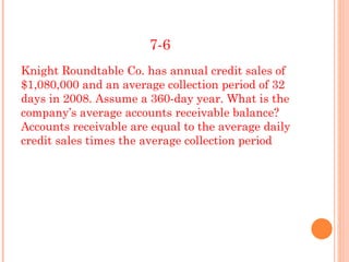 7-6
Knight Roundtable Co. has annual credit sales of
$1,080,000 and an average collection period of 32
days in 2008. Assume a 360-day year. What is the
company’s average accounts receivable balance?
Accounts receivable are equal to the average daily
credit sales times the average collection period
 