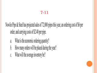 7-11


Nowlin Pipe & Steel has projected sales of 72,000 pipes this year, an ordering cost of $6 per
    order, and carrying costs of $2.40 per pipe.
    a. What is the economic ordering quantity?
    b. How many orders wil be placed during the year?
    c. What wil the average inventory be?
 