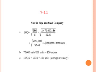 7-11

           Nowlin Pipe and Steel Company

             2SO   2 × 72,000 × $6
a. EOQ =         =
              C         $2.40

           $864,000
         =          = 360,000 = 600 units
             $2.40

b. 72,000 units/600 units = 120 orders
c. EOQ/2 = 600/2 = 300 units (average inventory)
 
