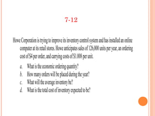 7-12


Howe Corporation is trying to improve its inventory control system and has installed an online
    computer at its retail stores. Howe anticipates sales of 126,000 units per year, an ordering
    cost of $4 per order, and carrying costs of $1.008 per unit.
    a. What is the economic ordering quantity?
    b. How many orders will be placed during the year?
    c. What will the average inventory be?
    d. What is the total cost of inventory expected to be?
 