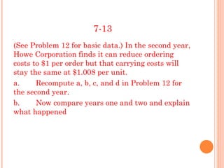 7-13
(See Problem 12 for basic data.) In the second year,
Howe Corporation finds it can reduce ordering
costs to $1 per order but that carrying costs will
stay the same at $1.008 per unit.
a.     Recompute a, b, c, and d in Problem 12 for
the second year.
b.     Now compare years one and two and explain
what happened
 