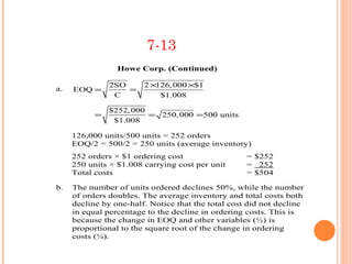 7-13
                 Howe Corp. (Continued)

               2SO      2 ×126, 000 ×$1
a.   EOQ =         =
                C           $1.008

               $252, 000
           =             = 250, 000 =500 units
                $1.008

     126,000 units/500 units = 252 orders
     EOQ/2 = 500/2 = 250 units (average inventory)
     252 orders × $1 ordering cost                  = $252
     250 units × $1.008 carrying cost per unit      = 252
     Total costs                                    = $504

b.   The number of units ordered declines 50%, while the number
     of orders doubles. The average inventory and total costs both
     decline by one-half. Notice that the total cost did not decline
     in equal percentage to the decline in ordering costs. This is
     because the change in EOQ and other variables (½) is
     proportional to the square root of the change in ordering
     costs (¼).
 