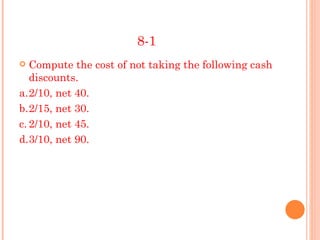 8-1
  Compute the cost of not taking the following cash
   discounts.
a.2/10, net 40.
b.2/15, net 30.
c. 2/10, net 45.
d.3/10, net 90.
 