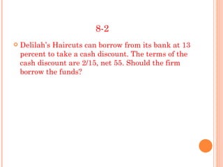8-2
   Delilah’s Haircuts can borrow from its bank at 13
    percent to take a cash discount. The terms of the
    cash discount are 2/15, net 55. Should the firm
    borrow the funds?
 