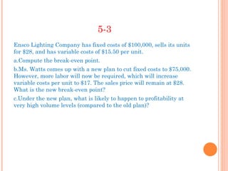5-3
Ensco Lighting Company has fixed costs of $100,000, sells its units
for $28, and has variable costs of $15.50 per unit.
a.Compute the break-even point.
b.Ms. Watts comes up with a new plan to cut fixed costs to $75,000.
However, more labor will now be required, which will increase
variable costs per unit to $17. The sales price will remain at $28.
What is the new break-even point?
c.Under the new plan, what is likely to happen to profitability at
very high volume levels (compared to the old plan)?
 
