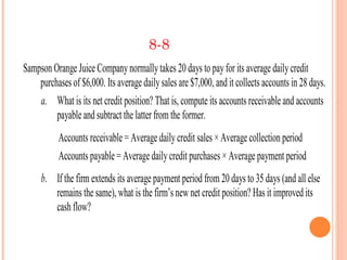 8-8
Sampson Orange Juice Company normally takes 20 days to pay for its average daily credit
    purchases of $6,000. Its average daily sales are $7,000, and it collects accounts in 28 days.
    a. What is its net credit position? That is, compute its accounts receivable and accounts
         payable and subtract the latter from the former.
           Accounts receivable = Average daily credit sales × Average collection period
           Accounts payable = Average daily credit purchases × Average payment period
     b. If the firm extends its average payment period from 20 days to 35 days (and all else
        remains the same), what is the firm’s new net credit position? Has it improved its
        cash flow?
 