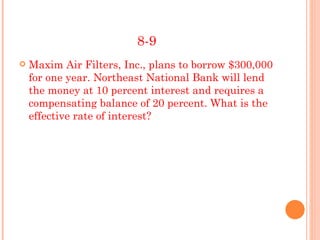 8-9
   Maxim Air Filters, Inc., plans to borrow $300,000
    for one year. Northeast National Bank will lend
    the money at 10 percent interest and requires a
    compensating balance of 20 percent. What is the
    effective rate of interest?
 