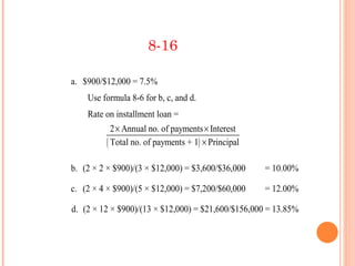 8-16

a. $900/$12,000 = 7.5%
    Use formula 8-6 for b, c, and d.
    Rate on installment loan =
           2 × Annual no. of payments × Interest
         ( Total no. of payments + 1) × Principal

b. (2 × 2 × $900)/(3 × $12,000) = $3,600/$36,000    = 10.00%

c. (2 × 4 × $900)/(5 × $12,000) = $7,200/$60,000    = 12.00%

d. (2 × 12 × $900)/(13 × $12,000) = $21,600/$156,000 = 13.85%
 