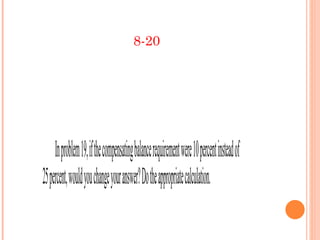 8-20




     In problem 19, if the compensating balance requirement were 10 percent instead of
25 percent, would you change your answer? Do the appropriate calculation.
 