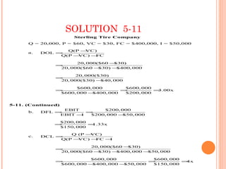 SOLUTION 5-11
                      Sterling Tire Company
      Q = 20,000, P = $60, VC = $30, FC = $400,000, I = $50,000

                  Q(P −VC)
      a.   DOL =
                Q(P −VC) −FC

                      20, 000($60 −$30)
               =
                20, 000($60 − $30) −$400, 000

                      20, 000($30)
               =
                20, 000($30) − $40, 000

                      $600, 000        $600, 000
               =                      =          =3.00x
                $600, 000 − $400, 000  $200, 000


5-11. (Continued)
                 EBIT        $200, 000
      b.   DFL =        =
                EBIT −I  $200, 000 −$50, 000

                $200, 000
               =          =1.33x
                $150, 000

                   Q (P −VC)
      c.   DCL =
                Q(P −VC) −FC −I

                           20, 000($60 −$30)
               =
                20, 000($60 −$30) − $400, 000 −$50, 000

                          $600, 000             $600, 000
               =                               =          =4x
                $600, 000 −$400, 000 −$50, 000  $150, 000
 