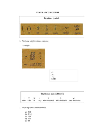 NUMERATION SYSTEMS

                             Egyptians symbols




1. Working with Egyptians symbols.

   Example:




                                     142
                                     356
                                     1742
                                     10.345




                        The Roman numeral System

    I   V    X        L           C                D             M
   One Five Ten      Fifty   One Hundred      Five Hundred   One Thousand


2. Working with Roman numerals.

      a)   564
      b)   2.345
      c)   769
      d)   176
      e)   53
 