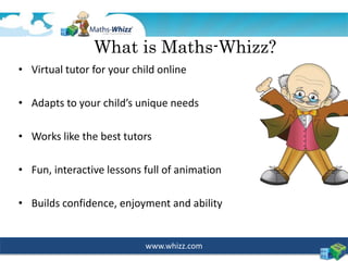 www.whizz.com
What is Maths-Whizz?
• Virtual tutor for your child online
• Adapts to your child’s unique needs
• Works like the best tutors
• Fun, interactive lessons full of animation
• Builds confidence, enjoyment and ability
 