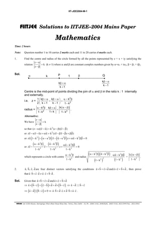 IIT-JEE2004-M-1 
FIIIITJEE Solutions to IITJEE––2004 Mains Paper 
Mathematics 
Time: 2 hours 
Note: Question number 1 to 10 carries 2 marks each and 11 to 20 carries 4 marks each. 
1. Find the centre and radius of the circle formed by all the points represented by z = x + iy satisfying the 
relation 
z 
k 
z 
− α 
= 
− β 
(k ≠ 1) where α and β are constant complex numbers given by α=α1 + iα2, β = β1 + iβ2. 
Sol. 
α P Q k β 
• • • 
k 
k 1 
β + α 
+ 
k 
k 1 
β − α 
− 
• 
1 
Centre is the mid-point of points dividing the join of α and β in the ratio k : 1 internally 
and externally. 
2 
i.e. z =  β + α β − α  α − β  + =  + −   − 
2 
1 k k k 
2 k 1 k 1 1 k 
radius = 2 ( ) 
k k k 
1 k 1 k 1 k 
α − β β + α α − β 
− = 
2 2 
− + − 
. 
Alternative: 
z 
We have 
k 
z 
− α 
= 
− β 
so that (z − α)(z − α) = k2 (z −β)(z − β) 
or zz − αz − αz + αα = k2 (zz −βz − βz + ββ) 
or zz (1− k2 )− (α − κ2β) z − (α − κ2β)z + αα − k2ββ = 0 
or 
( ) ( ) 2 
α − 2β α − 2β αα − ββ 
− − + = 
k k k zz z z 0 
2 2 2 
1 − k 1 − k 1 − 
k 
which represents a circle with centre 
2 
2 
k 
1 k 
α − β 
− 
and radius 
( )( ) 
( ) ( ) 
α − 2β α − 2β αα − 2 
ββ 
k k − 
k 
1 k 1 k 
2 2 2 
− − 
= 
( ) 
α − β 
− 
2 
k 
1 k 
G G G G are four distinct vectors satisfying the conditions a × b = c×d 
G G G G G G G G . 
G G G G and a × c = b×d 
G G G G G G G G G ⇒ a − d | | b − c 
G G G G ≠ 0 ⇒ a ⋅ b + d ⋅ c ≠ d ⋅ b + a ⋅ c 
FIITJEE Ltd. ICES House, Sarvapriya Vihar (Near Hauz Khas Bus Term.), New Delhi - 16, Ph : 2686 5182, 26965626, 2685 4102, 26515949 Fax : 26513942 
. 
2. a, b, c, d 
G G G G and a × c = b×d 
G G G G , then prove 
that a ⋅ b + c ⋅d ≠ a ⋅ c + b ⋅d 
Sol. Given that a × b = c×d 
G G G G 
⇒ a ×(b − c) = (c − b)×d = d×(b − c) 
G G G G 
⇒ (a − d)⋅(b − c) 
G G G G G G G G . 
 
