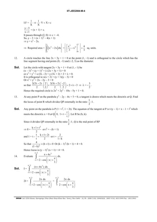 IIT-JEE2004-M-4 
I.F = 1 
X 
⇒ 1 Y X c 
X 
⋅ = + 
y − 
3 
x + 
1 
= (x + 1) + c. 
It passes through (2, 0) ⇒ c = –4. 
So, y – 3 = (x + 1)2 – 4(x + 1) 
⇒ y = x2 – 2x. 
⇒ Required area = ( ) 2 
∫ x 2 
− 2x dx = 
0 
3 2 
  
 −  = 
  
x x 2 
4 
3 3 
0 
sq. units. 
12. A circle touches the line 2x + 3y + 1 = 0 at the point (1, –1) and is orthogonal to the circle which has the 
line segment having end points (0, –1) and (–2, 3) as the diameter. 
Sol. Let the circle with tangent 2x + 3y + 1 = 0 at (1, - 1) be 
(x – 1)2 + (y + 1)2 + λ (2x + 3y + 1) = 0 
or x2 + y2 + x (2λ - 2) + y (3λ + 2) + 2 + λ = 0. 
It is orthogonal to x(x + 2) + (y + 1)(y – 3) = 0 
Or x2 + y2 + 2x – 2y – 3 = 0 
so that 2(2 2) 2 2(3 2) 2 2 3 
λ −   λ +  −  ⋅  +   = + λ − 
2 2 2 2 
    
⇒ λ = 3 
− . 
2 
Hence the required circle is 2x2 + 2y2 – 10x – 5y + 1 = 0. 
13. At any point P on the parabola y2 – 2y – 4x + 5 = 0, a tangent is drawn which meets the directrix at Q. Find 
the locus of point R which divides QP externally in the ratio 1 :1 
2 
. 
Sol. Any point on the parabola is P (1 + t2, 1 + 2t). The equation of the tangent at P is t (y – 1) = x – 1 + t2 which 
meets the directrix x = 0 at Q 0, 1 t 1 
   + −  
 t 
 
. Let R be (h, k). 
Since it divides QP externally in the ratio 1 :1 
2 
, Q is the mid point of RP 
⇒ 0 = 
h + 1 + 
t2 
2 
or t2 = - (h + 1) 
and 1 + t - 1 k + 1 + 
2t 
= or t = 2 
t 2 
1− k 
4 (h 1) 0 
(1 k) 
So that 2 
+ + = 
− 
Or (k – 1)2 (h + 1) + 4 = 0. 
Hence locus is (y – 1)2 (x + 1) + 4 = 0. 
14. Evaluate 
/ 3 3 
∫ dx. 
/ 3 
4x 
π + 
 π  −  +  
2 cos |x| 
3 
π 
−π 
  
Sol. I = 
/ 3 3 
∫ 
/ 3 
( 4x )dx 
2 cos |x| 
 π  −  +  
3 
π 
−π 
π + 
  
2I = 
/ 3 
∫ = 
/ 3 
2 dx 
π 
 π  −  +  
2 cos |x| 
3 
π 
−π 
  
/ 3 
π π 
∫ 
0 
2 dx 
 π  −  +  
2 cos x 
3 
  
FIITJEE Ltd. ICES House, Sarvapriya Vihar (Near Hauz Khas Bus Term.), New Delhi - 16, Ph : 2686 5182, 26965626, 2685 4102, 26515949 Fax : 26513942 
 