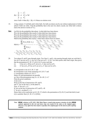 IIT-JEE2004-M-7 
|B3| = 
2 
a 1 a 
0 d 0 = 
a 2 
df 
f g 0 
since if adf ≠ 0 then |B2| = |B3| ≠ 0. Hence no solution exist. 
19. A bag contains 12 red balls and 6 white balls. Six balls are drawn one by one without replacement of which 
atleast 4 balls are white. Find the probability that in the next two draws exactly one white ball is drawn. 
(leave the answer in terms of nCr). 
Sol. Let P(A) be the probability that atleast 4 white balls have been drawn. 
P(A1) be the probability that exactly 4 white balls have been drawn. 
P(A2) be the probability that exactly 5 white balls have been drawn. 
P(A3) be the probability that exactly 6 white balls have been drawn. 
P(B) be the probability that exactly 1 white ball is drawn from two draws. 
P(B/A) = 
Σ 
Σ 
( ) ( ) 
P A P B/A 
i i 
( ) 
3 
i 1 
3 
i 
i 1 
P A 
= 
= 
= 
12 6 10 2 12 6 11 1 
C C C C C C C C 
2 4 . 1 1 + 
1 5 . 
1 1 
18 12 18 12 
C C C C 
C C C C C C 
6 2 6 2 
12 6 12 6 12 6 
2 4 + 1 5 + 
0 6 
18 18 18 
C C C 
6 6 6 
12 6 10 2 12 6 11 1 
C C C C + 
C C C C 
C C C C C C C 
2 4 1 1 1 5 1 1 
= 12 ( 12 6 + 12 6 + 
12 6 
) 
2 2 4 1 5 0 6 
20. Two planes P1 and P2 pass through origin. Two lines L1 and L2 also passing through origin are such that L1 
lies on P1 but not on P2, L2 lies on P2 but not on P1. A, B, C are three points other than origin, then prove 
that the permutation [A′, B′, C′] of [A, B, C] exists such that 
(i). A lies on L1, B lies on P1 not on L1, C does not lie on P1. 
(ii). A′ lies on L2, B′ lies on P2 not on L2, C′ does not lie on P2. 
Sol. A corresponds to one of A′, B′, C′ and 
B corresponds to one of the remaining of A′, B′, C′ and 
C corresponds to third of A′, B′, C′. 
Hence six such permutations are possible 
eg One of the permutations may A ≡ A′; B ≡ B′, C ≡ C′ 
From the given conditions: 
A lies on L1. 
B lies on the line of intersection of P1 and P2 
and ‘C’ lies on the line L2 on the plane P2. 
Now, A′ lies on L2 ≡ C. 
B′ lies on the line of intersection of P1 and P2 ≡ B 
C′ lie on L1 on plane P1 ≡ A. 
Hence there exist a particular set [A′, B′, C′] which is the permutation of [A, B, C] such that both (i) and 
(ii) is satisfied. Here [A′, B′, C′] ≡ [CBA]. 
Note: FIITJEE solutions to IIT−JEE, 2004 Main Papers created using memory retention of select FIITJEE 
students appeared in this test and hence may not exactly be the same as the original paper. 
However, every effort has been made to reproduce the original paper in the interest of the aspiring 
students. 
FIITJEE Ltd. ICES House, Sarvapriya Vihar (Near Hauz Khas Bus Term.), New Delhi - 16, Ph : 2686 5182, 26965626, 2685 4102, 26515949 Fax : 26513942 

