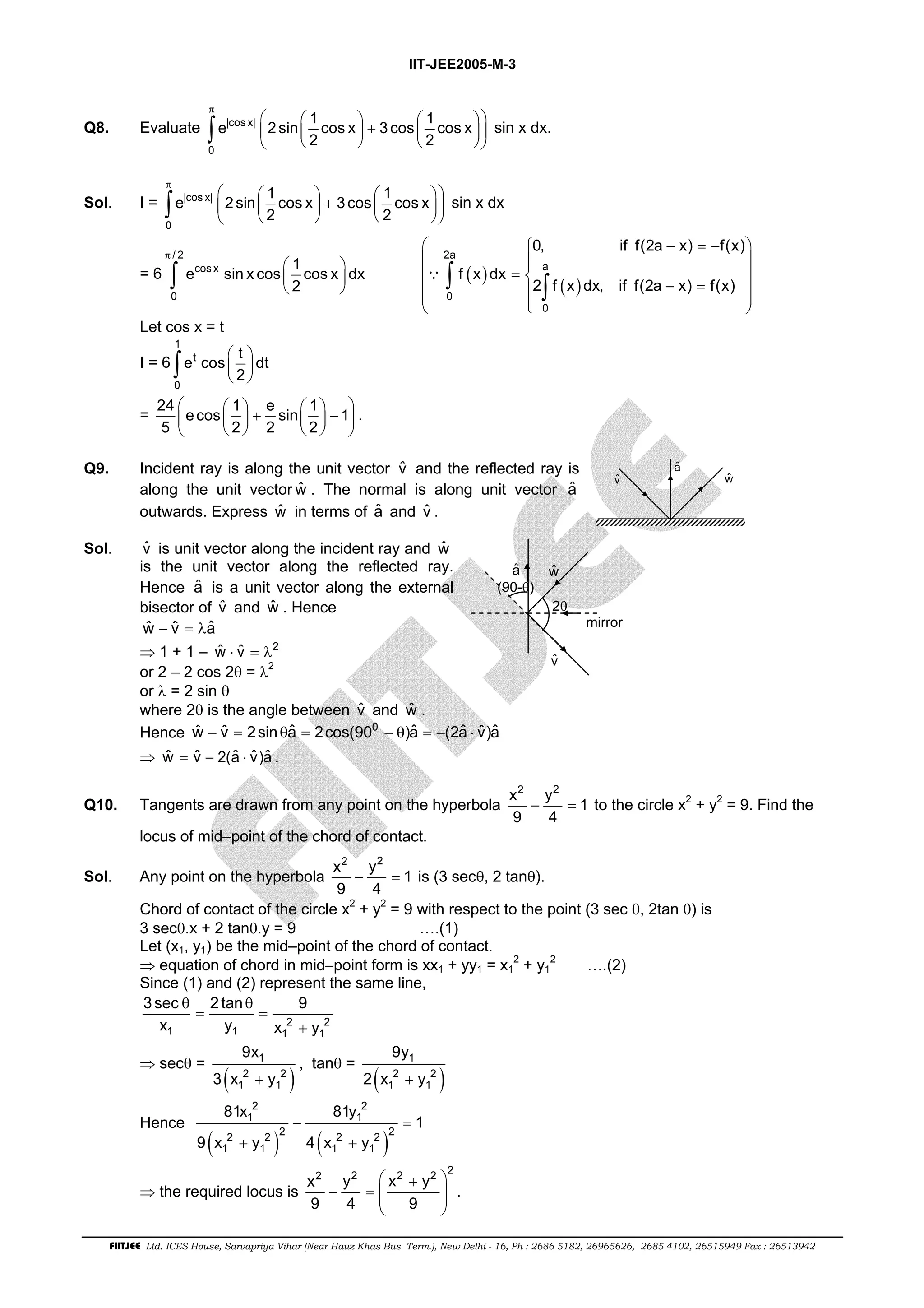 IIT-JEE2005-M-3 
π  e  1    2 sin  cos x  + 3 cos  1  cos x 
 
     ∫ sin x dx. 
Q8. Evaluate |cos x| 
0 
2 2 
π  e  1    2 sin  cos x  + 3 cos  1  cos x 
 
     ∫ sin x dx 
Sol. I = |cos x| 
0 
2 2 
= 6 
/ 2 
e sin x cos 1 cos x dx 
 
  0, if f(2a − x) = − f(x) 
 
 2a 
  =      − =      
∫ cos x 
  
  
( )   ( ) 
0 
2 
π 
∵ 
∫ a 
∫ 0 
2 f x dx, if f(2a x) f(x) 
0 
f x dx 
Let cos x = t 
1 
I = 6 
e cos t dt 
∫ 
t 
  
  
  0 
2 
         +   −  
      
= 24 ecos 1 e sin 1 1 
5 2 2 2 
. 
Q9. Incident ray is along the unit vector ˆv and the reflected ray is 
along the unit vector wˆ . The normal is along unit vector aˆ 
outwards. Express wˆ in terms of aˆ and vˆ . 
ˆv 
ˆa 
wˆ 
Sol. vˆ is unit vector along the incident ray and wˆ 
is the unit vector along the reflected ray. 
Hence ˆa is a unit vector along the external 
bisector of vˆ and wˆ . Hence 
wˆ − vˆ = λaˆ 
⇒ 1 + 1 – wˆ ⋅ vˆ = λ2 
or 2 – 2 cos 2θ = λ2 
or λ = 2 sin θ 
where 2θ is the angle between vˆ and wˆ . 
ˆa 
wˆ 
2θ 
ˆv 
(90-θ) 
mirror 
Hence wˆ − vˆ = 2sinθaˆ = 2cos(900 − θ)aˆ = −(2aˆ ⋅ vˆ )aˆ 
⇒ wˆ = vˆ − 2(aˆ ⋅ vˆ )aˆ . 
Q10. Tangents are drawn from any point on the hyperbola 
x2 y2 1 
9 4 
− = to the circle x2 + y2 = 9. Find the 
locus of mid–point of the chord of contact. 
Sol. Any point on the hyperbola 
x2 y2 1 
9 4 
− = is (3 secθ, 2 tanθ). 
Chord of contact of the circle x2 + y2 = 9 with respect to the point (3 sec θ, 2tan θ) is 
3 secθ.x + 2 tanθ.y = 9 ….(1) 
Let (x1, y1) be the mid–point of the chord of contact. 
⇒ equation of chord in mid−point form is xx1 + yy1 = x1 
2 + y1 
2 ….(2) 
Since (1) and (2) represent the same line, 
3sec 2 tan 9 
x y x y 
2 2 
θ θ 
= = 
+ 
1 1 1 1 
9x 
1 
⇒ secθ = 3 ( x 2 1 + y 
2 
) 
1 
9y 
1 
, tanθ = 2 ( x 2 1 + y 
2 
) 
1 
2 2 
1 1 
81x 81y 
− = 
Hence ( ) ( ) 
2 2 2 2 2 2 
1 1 1 1 
1 
9 x + y 4 x + 
y 
⇒ the required locus is 
x 2 y 2  2 2 x + − = y 
2  
9 4  9 
 
  
. 
FIITJEE Ltd. ICES House, Sarvapriya Vihar (Near Hauz Khas Bus Term.), New Delhi - 16, Ph : 2686 5182, 26965626, 2685 4102, 26515949 Fax : 26513942 
 
