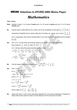 IIT-JEE2005-M-1 
FIIIITJEE Solutions to IITJEE––2005 Mains Paper 
Mathematics 
Time: 2 hours 
Note: Question number 1 to 8 carries 2 marks each, 9 to 16 carries 4 marks each and 17 to 18 carries 
6 marks each. 
Q1. A person goes to office either by car, scooter, bus or train probability of which being 1, 3 , 2 
7 7 7 
and 1 
  
  = 
  
  
  = 
  
  
  = 
  
  
  = 
  
  
  × 
P L .P C 1 7 
  =   = =   
  × + × + × + × 
1 − 2x + 
5x 
3x 2x 1 
 π π −    
1 − 2x + 
5x 
3x 2x 1 
 −    
  
+ 
− 
+ 
− 
 π π   π π − −  ∪       
FIITJEE Ltd. ICES House, Sarvapriya Vihar (Near Hauz Khas Bus Term.), New Delhi - 16, Ph : 2686 5182, 26965626, 2685 4102, 26515949 Fax : 26513942 
7 
respectively. Probability that he reaches office late, if he takes car, scooter, bus or train is 2 , 1, 4 
9 9 9 
and 1 
9 
respectively. Given that he reached office in time, then what is the probability that he travelled 
by a car. 
Sol. Let C, S, B, T be the events of the person going by car, scooter, bus or train respectively. 
Given that P(C) = 1 
7 
, P(S) = 3 
7 
, P(B) = 2 
7 
, P(T) = 1 
7 
Let L be the event of the person reaching the office in time. 
⇒ P L 7 
C 9 
, P L 8 
S 9 
, P L 5 
B 9 
, P L 8 
T 9 
⇒ 
( ) 
( ) 
C C 7 9 1 P 
L P L 1 7 3 8 2 5 8 1 7 
7 9 7 9 7 9 9 7 
. 
Q2. Find the range of values of t for which 2 sin t = 
2 
2 
− − 
, t ∈ , 
2 2 
. 
Sol. Let y = 2 sin t 
so, y = 
2 
2 
− − 
⇒ (3y − 5)x2 − 2x(y − 1) − (y + 1) = 0 
since x ∈ R − 1, 1 
3 
, so D ≥ 0 
⇒ y2 − y − 1 ≥ 0 
or y ≥ 1 5 
2 
and y ≤ 1 5 
2 
or sin t ≥ 1 5 
4 
and sin t ≤ 1 5 
4 
Hence range of t is , 3 , 
2 10 10 2 
. 
Q3. Circles with radii 3, 4 and 5 touch each other externally if P is the point of intersection of tangents to 
these circles at their points of contact. Find the distance of P from the points of contact. 
 