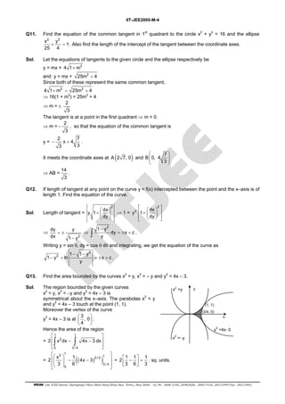 IIT-JEE2005-M-4 
Q11. Find the equation of the common tangent in 1st quadrant to the circle x2 + y2 = 16 and the ellipse 
x2 y2 1 
25 4 
+ = . Also find the length of the intercept of the tangent between the coordinate axes. 
Sol. Let the equations of tangents to the given circle and the ellipse respectively be 
y = mx + 4 1+ m2 
and y = mx + 25m2 + 4 
Since both of these represent the same common tangent, 
4 1+ m2 = 25m2 + 4 
⇒ 16(1 + m2) = 25m2 + 4 
⇒ m = ± 2 
3 
The tangent is at a point in the first quadrant ⇒ m < 0. 
⇒ m = 2 
− , so that the equation of the common tangent is 
3 
y = 2 x 4 7 
− + . 
3 3 
  
  
  
It meets the coordinate axes at A (2 7, 0) and B 0, 4 7 
3 
⇒ AB = 14 
3 
. 
Q12. If length of tangent at any point on the curve y = f(x) intercepted between the point and the x–axis is of 
length 1. Find the equation of the curve. 
Sol. Length of tangent = 
2 y 1 dx 
  
+   dy 
 
 
⇒ 1 = 
   2 
  +    
    
y2 1 dx 
dy 
⇒ 
2 
dy = ± 
y 
dx 1 − 
y 
⇒ 
1 y2 
∫ − 
dy = ± x + c 
. 
y 
Writing y = sin θ, dy = cos θ dθ and integrating, we get the equation of the curve as 
2 
2 1 − 1 − 
y 
1 y ln x c 
− + = ± + . 
y 
Q13. Find the area bounded by the curves x2 = y, x2 = – y and y2 = 4x – 3. 
Sol. The region bounded by the given curves 
x2 = y, x2 = −y and y2 = 4x – 3 is 
symmetrical about the x–axis. The parabolas x2 = y 
and y2 = 4x – 3 touch at the point (1, 1). 
Moreover the vertex of the curve 
y2 = 4x – 3 is at 3, 0 
  
  4 
 
 
. 
Hence the area of the region 
= 
 1 1 
 
 ∫ 2 
− ∫ 
−  
  
2 x dx 4x 3dx 
0 3/ 4 
x2 =y 
x2 =−y 
(1, 1) 
(3/4, 0) 
x 
y2 =4x−3 
y 
     − −        
= (( ) ) 3 1 3 / 2 1 
3 / 4 
2 x 1 4x 3 
3 6 
0 
= 2 1 1 1 
 −  =   
3 6 3 
. sq. units. 
FIITJEE Ltd. ICES House, Sarvapriya Vihar (Near Hauz Khas Bus Term.), New Delhi - 16, Ph : 2686 5182, 26965626, 2685 4102, 26515949 Fax : 26513942 
 