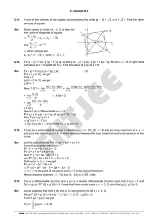 IIT-JEE2005-M-5 
Q14. If one of the vertices of the square circumscribing the circle |z – 1| = 2 is 2 + 3 i. Find the other 
vertices of square. 
Sol. Since centre of circle i.e. (1, 0) is also the 
mid–point of diagonals of square 
⇒ 1 2 
z z 3i 
= ⇒ = − 
0 2 
z + 
z 
2 
z 1 
− ± π 
and 3 i / 2 
z 1 
1 
e 
= 
− 
⇒ other vertices are 
z3, z4 = (1− 3) + i and (1+ 3) − i . 
z0(1,0) 
z1(2, √3) 
z4 
y 
z2 
z3 
x 
O 
Q15. If f (x – y) = f (x). g (y) – f (y). g (x) and g (x – y) = g (x). g (y) + f (x). f (y) for all x, y ∈ R. If right hand 
derivative at x = 0 exists for f (x). Find derivative of g (x) at x = 0. 
Sol. f(x – y) = f (x) g (y) – f (y) g (x) … (1) 
Put x = y in (1), we get 
f (0) = 0 
put y = 0 in (1), we get 
g (0) = 1. 
Now, f′ (0+) = 
lim f(0 h) f(0) 
→ + h 
h 0 
+ − 
= 
lim f(0)g( h) g(0)f( h) f(0) 
→ + h 
h 0 
− − − − 
= 
lim f( h) 
→ + h 
h 0 
− 
− 
(∵f (0) = 0) 
= 
lim f(0 h) f(0) 
→ + h 
h 0 
− − 
− 
= f′ (0–). 
Hence f (x) is differentiable at x = 0. 
Put y = x in g (x – y) = g (x). g (y) + f (x). f (y). 
Also f2 (x) + g2 (x) = 1 
⇒ g2 (x) = 1 – f2 (x) 
⇒ 2g′ (0) g (0) = – 2f (0) f′ (0) = 0 ⇒ g′ (0) = 0. 
Q16. If p(x) be a polynomial of degree 3 satisfying p(−1) = 10, p(1) = −6 and p(x) has maximum at x = −1 
and p′(x) has minima at x = 1. Find the distance between the local maximum and local minimum of the 
curve. 
Sol. Let the polynomial be P (x) = ax3 + bx2 + cx + d 
According to given conditions 
P (–1) = –a + b – c + d = 10 
P (1) = a + b + c + d = –6 
Also P′ (–1) = 3a – 2b + c = 0 
and P″ (1) = 6a + 2b = 0 ⇒ 3a + b = 0 
Solving for a, b, c, d we get 
P (x) = x3 – 3x2 – 9x + 5 
⇒ P′ (x) = 3x2 – 6x – 9 = 3(x + 1)(x – 3) 
⇒ x = –1 is the point of maximum and x = 3 is the point of minimum. 
Hence distance between (–1, 10) and (3, –22) is 4 65 units. 
Q17. f(x) is a differentiable function and g (x) is a double differentiable function such that |f (x)| ≤ 1 and 
f′(x) = g (x). If f2 (0) + g2 (0) = 9. Prove that there exists some c ∈ (– 3, 3) such that g (c). g″(c)< 0. 
Sol. Let us suppose that both g (x) and g″ (x) are positive for all x ∈ (−3, 3). 
Since f2 (0) + g2 (0) = 9 and −1 ≤ f (x) ≤ 1, 2 2 ≤ g (0) ≤ 3. 
From f′ (x) = g (x), we get 
x 
f (x) = 
∫ + f (−3). 
3 
g(x)dx 
− 
FIITJEE Ltd. ICES House, Sarvapriya Vihar (Near Hauz Khas Bus Term.), New Delhi - 16, Ph : 2686 5182, 26965626, 2685 4102, 26515949 Fax : 26513942 
 