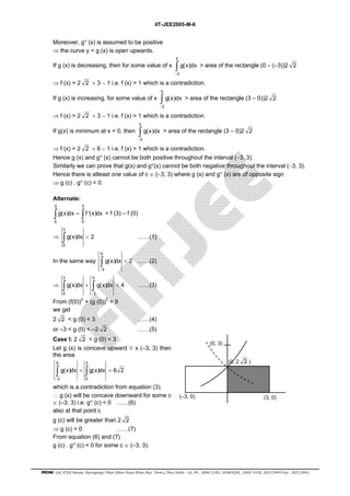 IIT-JEE2005-M-6 
Moreover, g″ (x) is assumed to be positive 
⇒ the curve y = g (x) is open upwards. 
If g (x) is decreasing, then for some value of x 
x 
∫ > area of the rectangle (0 – (–3))2 2 
3 
g(x)dx 
− 
⇒ f (x) > 2 2 × 3 − 1 i.e. f (x) > 1 which is a contradiction. 
x 
If g (x) is increasing, for some value of x 
∫ > area of the rectangle (3 – 0))2 2 
3 
g(x)dx 
− 
⇒ f (x) > 2 2 × 3 − 1 i.e. f (x) > 1 which is a contradiction. 
x 
If g(x) is minimum at x = 0, then 
∫ > area of the rectangle (3 – 0)2 2 
3 
g(x)dx 
− 
⇒ f (x) > 2 2 × 6 − 1 i.e. f (x) > 1 which is a contradiction. 
Hence g (x) and g″ (x) cannot be both positive throughout the interval (−3, 3). 
Similarly we can prove that g(x) and g″(x) cannot be both negative throughout the interval (−3, 3). 
Hence there is atleast one value of c ∈ (−3, 3) where g (x) and g″ (x) are of opposite sign 
⇒ g (c) . g″ (c) < 0. 
Alternate: 
3 3 
∫ g(x)dx = ∫ f ′(x)dx = f (3) – f (0) 
0 0 
⇒ 
3 
∫g(x)dx < 2 ……(1) 
0 
In the same way 
0 
∫ < ……(2) 
− 
3 
g(x)dx 2 
⇒ 
3 0 
∫ g(x)dx + ∫ g(x)dx < 4 
……(3) 
− 
0 3 
From (f(0))2 + (g (0))2 = 9 
we get 
22 < g (0) < 3 ……(4) 
or –3 < g (0) < –2 2 ……(5) 
Case I: 2 2 < g (0) < 3 
Let g (x) is concave upward ∀ x (–3, 3) then 
the area 
0 3 
∫ g(x)dx + ∫ g(x)dx > 
6 2 
− 
3 0 
which is a contradiction from equation (3). 
∴ g (x) will be concave downward for some c 
∈ (–3, 3) i.e. g″ (c) < 0 ……(6) 
also at that point c 
(0, 2 2 ) 
(0, 3) 
(–3, 0) (3, 0) 
g (c) will be greater than 2 2 
⇒ g (c) > 0 ……(7) 
From equation (6) and (7) 
g (c) . g″ (c) < 0 for some c ∈ (–3, 3). 
FIITJEE Ltd. ICES House, Sarvapriya Vihar (Near Hauz Khas Bus Term.), New Delhi - 16, Ph : 2686 5182, 26965626, 2685 4102, 26515949 Fax : 26513942 
 