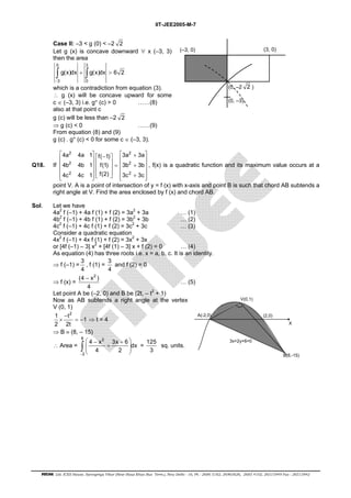 IIT-JEE2005-M-7 
Case II: –3 < g (0) < –2 2 
Let g (x) is concave downward ∀ x (–3, 3) 
then the area 
0 3 
∫ g(x)dx + ∫ g(x)dx > 
6 2 
− 
3 0 
which is a contradiction from equation (3). 
∴ g (x) will be concave upward for some 
c ∈ (–3, 3) i.e. g″ (c) > 0 ……(8) 
also at that point c 
g (c) will be less than –2 2 
(–3, 0) (3, 0) 
(0, –2 2 ) 
(0, –3) 
⇒ g (c) < 0 ……(9) 
From equation (8) and (9) 
g (c) . g″ (c) < 0 for some c ∈ (–3, 3). 
Q18. If 
2 2 
2 2 
2 2 
 4a 4a 1   f( − 1)   3a + 3a 
      4b 4b 1    f(1)   =  3b + 3b 
      4c 4c 1   f(2)     3c + 3c 
 
, f(x) is a quadratic function and its maximum value occurs at a 
point V. A is a point of intersection of y = f (x) with x-axis and point B is such that chord AB subtends a 
right angle at V. Find the area enclosed by f (x) and chord AB. 
Sol. Let we have 
4a2 f (–1) + 4a f (1) + f (2) = 3a2 + 3a … (1) 
4b2 f (–1) + 4b f (1) + f (2) = 3b2 + 3b … (2) 
4c2 f (–1) + 4c f (1) + f (2) = 3c2 + 3c … (3) 
Consider a quadratic equation 
4x2 f (–1) + 4x f (1) + f (2) = 3x2 + 3x 
or [4f (–1) – 3] x2 + [4f (1) – 3] x + f (2) = 0 … (4) 
As equation (4) has three roots i.e. x = a, b, c. It is an identity. 
⇒ f (–1) = 3 
4 
, f (1) = 3 
4 
and f (2) = 0 
⇒ f (x) = 
(4 − 
x2 ) 
4 
… (5) 
Let point A be (–2, 0) and B be (2t, – t2 + 1) 
Now as AB subtends a right angle at the vertex 
V (0, 1) 
1 t2 1 
2 2t 
− 
× =− ⇒ t = 4 
⇒ B ≡ (8, – 15) 
8 2 
∴ Area = 
 − +  
 +  
  ∫ = 125 
4 x 3x 6 dx 
4 2 − 
2 
3 
sq. units. 
A(-2,0) 
V(0,1) 
(2,0) 
X 
B(8,-15) 
3x+2y+6=0 
FIITJEE Ltd. ICES House, Sarvapriya Vihar (Near Hauz Khas Bus Term.), New Delhi - 16, Ph : 2686 5182, 26965626, 2685 4102, 26515949 Fax : 26513942 
