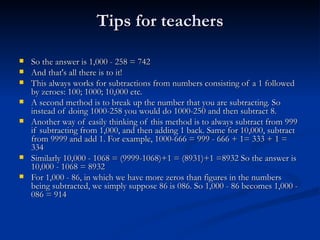 Tips for teachers So the answer is 1,000 - 258 = 742 And that's all there is to it! This always works for subtractions from numbers consisting of a 1 followed by zeroes: 100; 1000; 10,000 etc. A second method is to break up the number that you are subtracting. So instead of doing 1000-258 you would do 1000-250 and then subtract 8. Another way of easily thinking of this method is to always subtract from 999 if subtracting from 1,000, and then adding 1 back. Same for 10,000, subtract from 9999 and add 1. For example, 1000-666 = 999 - 666 + 1= 333 + 1 = 334 Similarly 10,000 - 1068 = (9999-1068)+1 = (8931)+1 =8932 So the answer is 10,000 - 1068 = 8932 For 1,000 - 86, in which we have more zeros than figures in the numbers being subtracted, we simply suppose 86 is 086. So 1,000 - 86 becomes 1,000 - 086 = 914 
