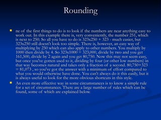 Rounding ne of the first things to do is to look if the numbers are near anything easy to work out. In this example there is, very conveniently, the number 251, which is next to 250. So all you have to do is 323x250 + 323 - much easier, but 323x250 still doesn't look too simple. There is, however, an easy way of multiplying by 250 which can also apply to other numbers. You multiply by 1000 then divide by 4. So 323x1000 = 323,000, divide by two and you get 161,500, divide by 2 again and you get 80,750. Now this may not seem easy, but once you've gotten used to it, dividing by four (or other low numbers) in that way becomes natural and takes only a fraction of a second. 80,750+323 = 81,073 , so you've got the answer with a minimum of effort compared to what you would otherwise have done. You can't always do it this easily, but it is always useful to look for the more obvious shortcuts in this style. An even more effective way in some circumstances is to know a simple rule for a set of circumstances. There are a large number of rules which can be found, some of which are explained below. 