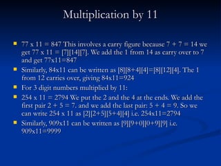Multiplication by 11 77 x 11 = 847 This involves a carry figure because 7 + 7 = 14 we get 77 x 11 = [7][14][7]. We add the 1 from 14 as carry over to 7 and get 77x11=847 Similarly, 84x11 can be written as [8][8+4][4]=[8][12][4]. The 1 from 12 carries over, giving 84x11=924 For 3 digit numbers multiplied by 11: 254 x 11 = 2794 We put the 2 and the 4 at the ends. We add the first pair 2 + 5 = 7. and we add the last pair: 5 + 4 = 9. So we can write 254 x 11 as [2][2+5][5+4][4] i.e. 254x11=2794 Similarly, 909x11 can be written as [9][9+0][0+9][9] i.e. 909x11=9999 
